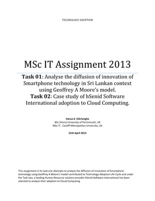 TECHNOLOGY ADOPTION

MSc IT Assignment 2013
Task 01: Analyse the diffusion of innovation of
Smartphone technology in Sri Lankan context
using Geoffrey A Moore’s model.
Task 02: Case study of hSenid Software
International adoption to Cloud Computing.
Hansa K. Edirisinghe
BSc (Hons) University of Portsmouth, UK
MSc IT - Cardiff Metropolitan University, UK
21th April 2013

This assignment in its task one attempts to analyze the diffusion of innovation of Smartphone
technology using Geoffrey A Moore’s model contributed to Technology Adoption Life Cycle and under
the Task two, a leading Human Resource solution provider hSenid Software International has been
selected to analyze their adaption to Cloud Computing.

 