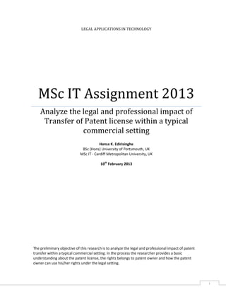 LEGAL APPLICATIONS IN TECHNOLOGY

MSc IT Assignment 2013
Analyze the legal and professional impact of
Transfer of Patent license within a typical
commercial setting
Hansa K. Edirisinghe
BSc (Hons) University of Portsmouth, UK
MSc IT - Cardiff Metropolitan University, UK
10th February 2013

The preliminary objective of this research is to analyze the legal and professional impact of patent
transfer within a typical commercial setting. In the process the researcher provides a basic
understanding about the patent license, the rights belongs to patent owner and how the patent
owner can use his/her rights under the legal setting.

i

 