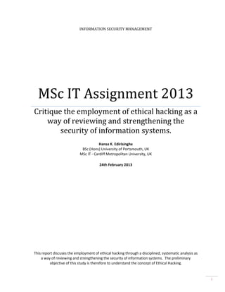 INFORMATION SECURITY MANAGEMENT

MSc IT Assignment 2013
Critique the employment of ethical hacking as a
way of reviewing and strengthening the
security of information systems.
Hansa K. Edirisinghe
BSc (Hons) University of Portsmouth, UK
MSc IT - Cardiff Metropolitan University, UK
24th February 2013

This report discuses the employment of ethical hacking through a disciplined, systematic analysis as
a way of reviewing and strengthening the security of information systems. The preliminary
objective of this study is therefore to understand the concept of Ethical Hacking.

i

 