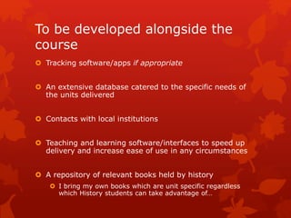 To be developed alongside the
course
 Tracking software/apps if appropriate
 An extensive database catered to the specific needs of
the units delivered
 Contacts with local institutions
 Teaching and learning software/interfaces to speed up
delivery and increase ease of use in any circumstances
 A repository of relevant books held by history
 I bring my own books which are unit specific regardless
which History students can take advantage of…
 
