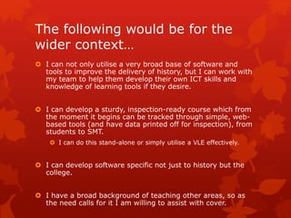 The following would be for the
wider context…
 I can not only utilise a very broad base of software and
tools to improve the delivery of history, but I can work with
my team to help them develop their own ICT skills and
knowledge of learning tools if they desire.
 I can develop a sturdy, inspection-ready course which from
the moment it begins can be tracked through simple, web-
based tools (and have data printed off for inspection), from
students to SMT.
 I can do this stand-alone or simply utilise a VLE effectively.
 I can develop software specific not just to history but the
college.
 I have a broad background of teaching other areas, so as
the need calls for it I am willing to assist with cover.
 