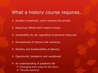 What a history course requires…
 Student investment, which remains the priority
 Resources (Which don’t require funds)
 Accessibility for all, regardless of personal resources
 Development of literacy and numeracy
 Stability and Sustainability of delivery
 Opportunity (Academic and vocational)
 An understanding of academic life
 Developing them ready for the future
 “Pancake teaching”
 