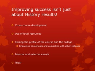 Improving success isn’t just
about History results!
 Cross-course development
 Use of local resources
 Raising the profile of the course and the college
 Improving enrolments and competing with other colleges
 Internal and external events
 Trips!
 