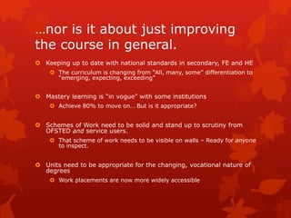 …nor is it about just improving
the course in general.
 Keeping up to date with national standards in secondary, FE and HE
 The curriculum is changing from “All, many, some” differentiation to
“emerging, expecting, exceeding”
 Mastery learning is “in vogue” with some institutions
 Achieve 80% to move on… But is it appropriate?
 Schemes of Work need to be solid and stand up to scrutiny from
OFSTED and service users.
 That scheme of work needs to be visible on walls – Ready for anyone
to inspect.
 Units need to be appropriate for the changing, vocational nature of
degrees
 Work placements are now more widely accessible
 