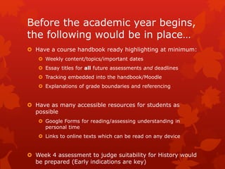 Before the academic year begins,
the following would be in place…
 Have a course handbook ready highlighting at minimum:
 Weekly content/topics/important dates
 Essay titles for all future assessments and deadlines
 Tracking embedded into the handbook/Moodle
 Explanations of grade boundaries and referencing
 Have as many accessible resources for students as
possible
 Google Forms for reading/assessing understanding in
personal time
 Links to online texts which can be read on any device
 Week 4 assessment to judge suitability for History would
be prepared (Early indications are key)
 
