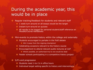 During the academic year, this
would be in place
 Regular tracking/feedback for students and relevant staff
 1 week turn around on all essays would be the target
 Instant turn-around on quizzes
 All results to be logged for personal student/staff reference on
Moodle/Course Handbooks
 Mini-events to promote history within the college and externally
 Students encouraged to partake in the FotE debate
 Win it away from the reigning champions!
 Celebrating occasions relevant to the history course
 Encouragement to attend relevant public lectures at UoP
 Where possible, an authorised trip to one would be ideal
 Feeder schools participating in a competitive history project
 ILP’s and progression
 Students need 1-to-1’s in office hours
 Individual target setting specific to history and interventions
 