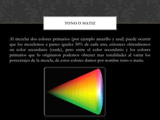 TONO O MATIZ


Al mezclar dos colores primarios (por ejemplo amarillo y azul) puede ocurrir
que los mezclemos a partes iguales 50% de cada uno, entonces obtendremos
un color secundario (verde), pero entre el color secundario y los colores
primarios que lo originaron podemos obtener mas tonalidades al variar los
porcentajes de la mezcla, de estos colores damos por nombre tono o matiz.
 
