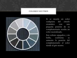 COLORES NEUTROS



             Si se mezcla un color
             cualquiera     del     circulo
             cromático       con        una
             pequeña porción de su
             complementario resulta un
             color neutralizado.
             Son colores apagados y sin
             brillo,    conforme         se
             aumenta la porción del
             complementario el color
             tiende al gris neutro.
 