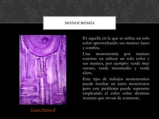 MONOCROMÍA


                           Es aquella en la que se utiliza un solo
                           color aprovechando sus matices luces
                           y sombra.
                           Una monocromía por matices
                           consiste en utilizar un solo color y
                           sus matices, por ejemplo: verde muy
                           oscuro, verde intermedio y verde
                           claro.
                           Este tipo de trabajos monocromos
                           puede resultar un tanto monótonos
                           pero este problema puede superarse
                           empleando el color sobre distintas
                           texturas que sirvan de contraste.

Fuente: Pintura II
 