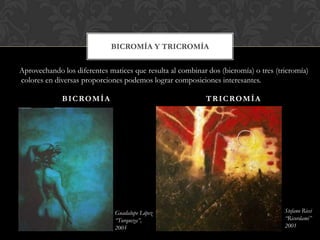 BICROMÍA Y TRICROMÍA

Aprovechando los diferentes matices que resulta al combinar dos (bicromía) o tres (tricromía)
colores en diversas proporciones podemos lograr composiciones interesantes.

             B I C RO M Í A                                 T R I C RO M Í A




                              Guadalupe López                                        Stefano Ricci
                              “Turqueza”,                                            “Ricordami”
                              2005                                                   2001
 