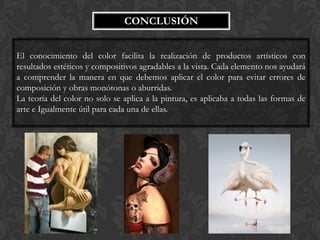 CONCLUSIÓN


El conocimiento del color facilita la realización de productos artísticos con
resultados estéticos y compositivos agradables a la vista. Cada elemento nos ayudará
a comprender la manera en que debemos aplicar el color para evitar errores de
composición y obras monótonas o aburridas.
La teoría del color no solo se aplica a la pintura, es aplicaba a todas las formas de
arte e Igualmente útil para cada una de ellas.
 
