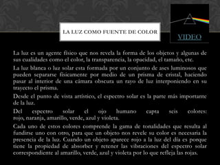 LA LUZ COMO FUENTE DE COLOR
                                                                      VIDEO

La luz es un agente físico que nos revela la forma de los objetos y algunas de
sus cualidades como el color, la transparencia, la opacidad, el tamaño, etc.
La luz blanca o luz solar esta formada por un conjunto de ases luminosos que
pueden separarse físicamente por medio de un prisma de cristal, haciendo
pasar al interior de una cámara obscura un rayo de luz interponiendo en su
trayecto el prisma.
Desde el punto de vista artístico, el espectro solar es la parte más importante
de la luz.
Del     espectro     solar     el    ojo     humano     capta     seis     colores:
rojo, naranja, amarillo, verde, azul y violeta.
Cada uno de estos colores comprende la gama de tonalidades que resulta al
fundirse uno con otro, para que un objeto nos revele su color es necesaria la
presencia de la luz. Cuando un objeto aparece rojo a la luz del día es porque
tiene la propiedad de absorber y retener las vibraciones del espectro solar
correspondiente al amarillo, verde, azul y violeta por lo que refleja las rojas.
 