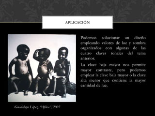 APLICACIÓN


                                        Podemos solucionar un diseño
                                        empleando valores de luz y sombra
                                        organizados con algunas de las
                                        cuatro claves tonales del tema
                                        anterior.
                                        La clave baja mayor nos permite
                                        mayor contraste, pero podemos
                                        emplear la clave baja mayor o la clave
                                        alta menor que contiene la mayor
                                        cantidad de luz.




Guadalupe López, “Africa”, 2007
 