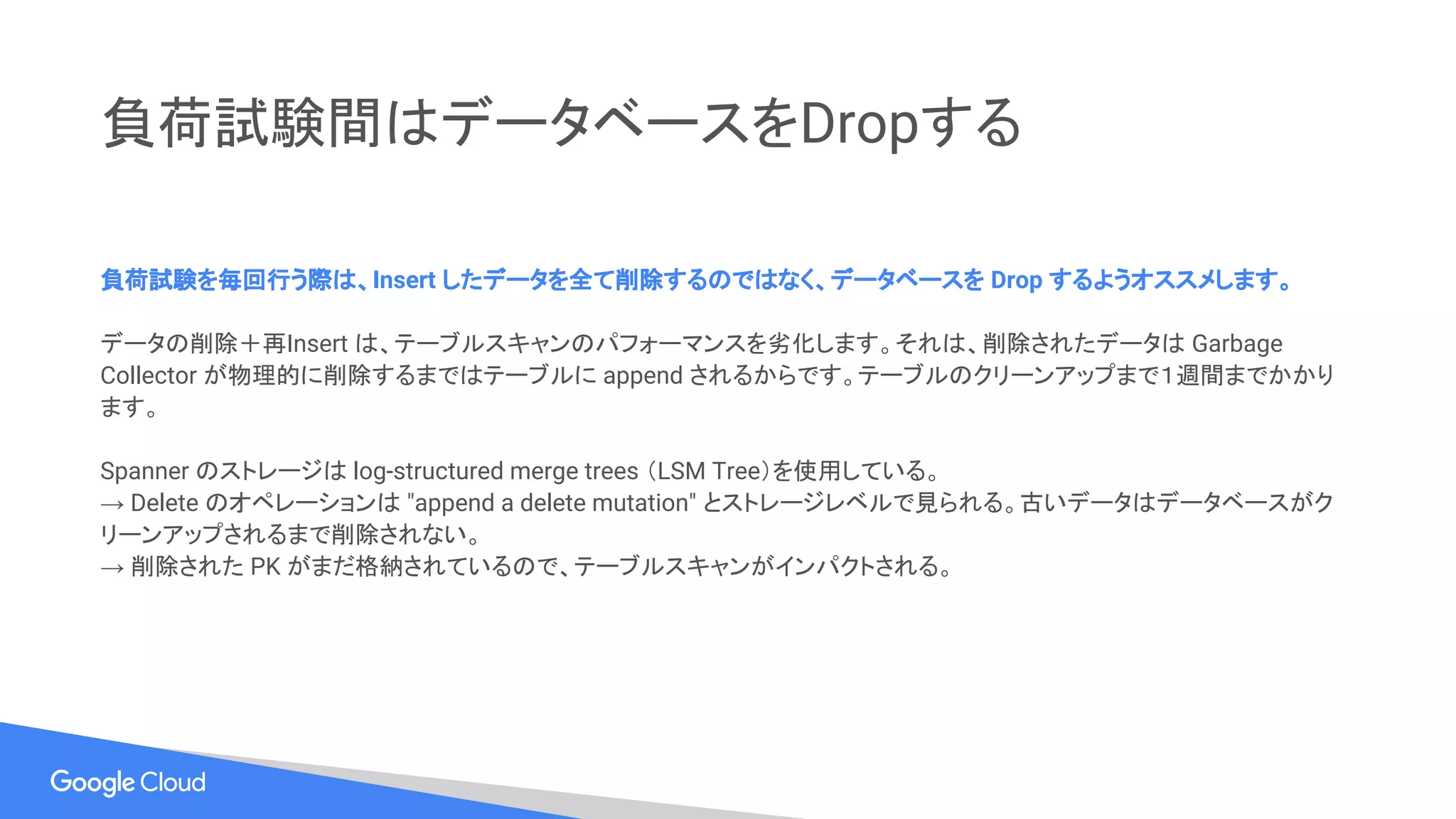 負荷試験間はデータベースをDropする
負荷試験を毎回行う際は、Insert したデータを全て削除するのではなく、データベースを Drop するようオススメします。
データの削除＋再Insert は、テーブルスキャンのパフォーマンスを劣化します。それは、削除されたデータは Garbage
Collector が物理的に削除するまではテーブルに append されるからです。テーブルのクリーンアップまで１週間までかかり
ます。
Spanner のストレージは log-structured merge trees （LSM Tree）を使用している。
→ Delete のオペレーションは "append a delete mutation" とストレージレベルで見られる。古いデータはデータベースがク
リーンアップされるまで削除されない。
→ 削除された PK がまだ格納されているので、テーブルスキャンがインパクトされる。
 