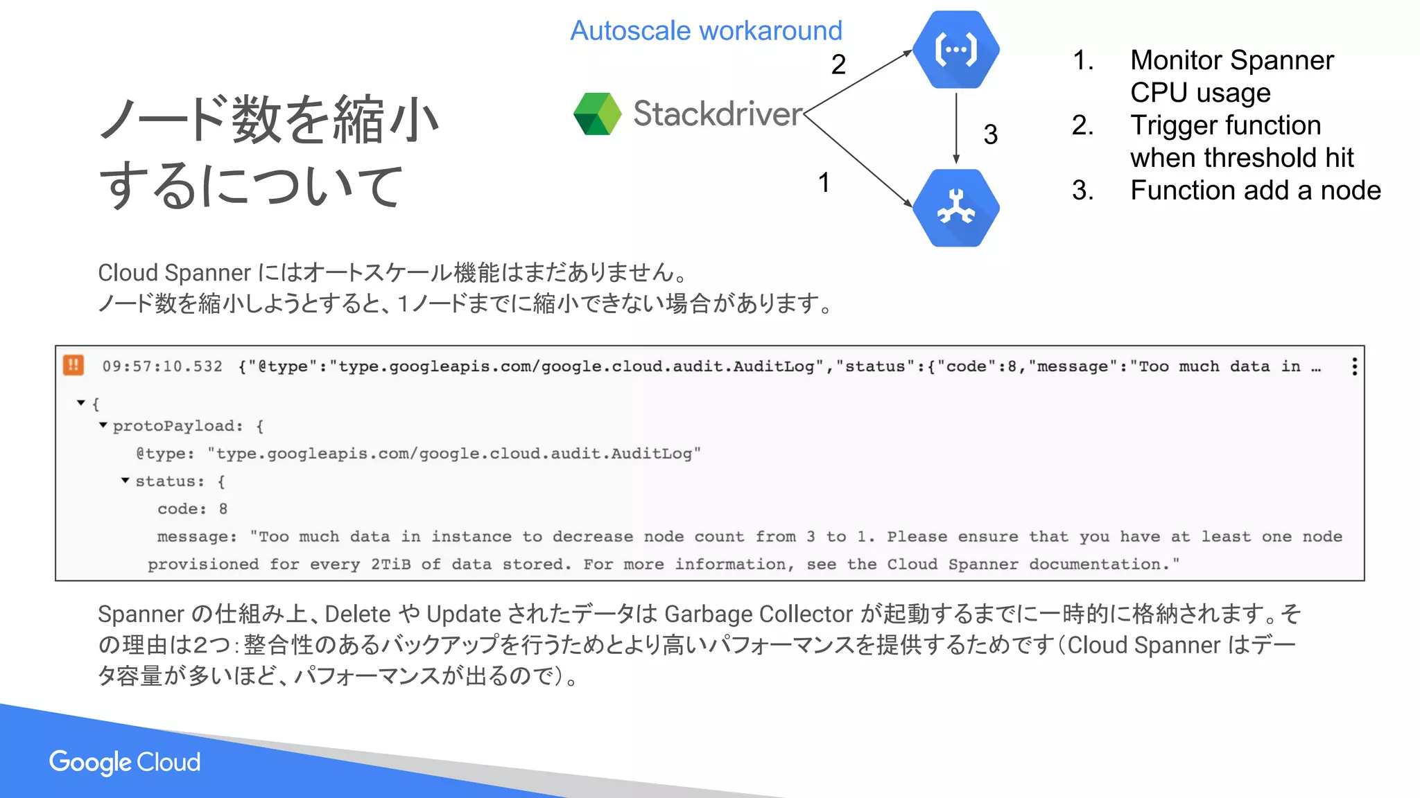 ノード数を縮小
するについて
Cloud Spanner にはオートスケール機能はまだありません。
ノード数を縮小しようとすると、１ノードまでに縮小できない場合があります。
Spanner の仕組み上、Delete や Update されたデータは Garbage Collector が起動するまでに一時的に格納されます。そ
の理由は２つ：整合性のあるバックアップを行うためとより高いパフォーマンスを提供するためです（Cloud Spanner はデー
タ容量が多いほど、パフォーマンスが出るので）。
1
2
3
1. Monitor Spanner
CPU usage
2. Trigger function
when threshold hit
3. Function add a node
Autoscale workaround
 