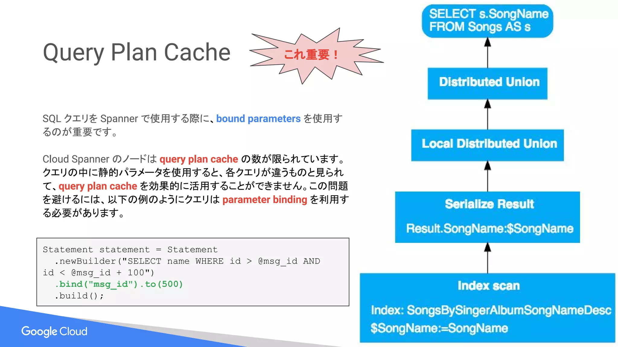 Query Plan Cache
SQL クエリを Spanner で使用する際に、bound parameters を使用す
るのが重要です。
Cloud Spanner のノードは query plan cache の数が限られています。
クエリの中に静的パラメータを使用すると、各クエリが違うものと見られ
て、query plan cache を効果的に活用することができません。この問題
を避けるには、以下の例のようにクエリは parameter binding を利用す
る必要があります。
Statement statement = Statement
.newBuilder("SELECT name WHERE id > @msg_id AND
id < @msg_id + 100")
.bind("msg_id").to(500)
.build();
これ重要！
 