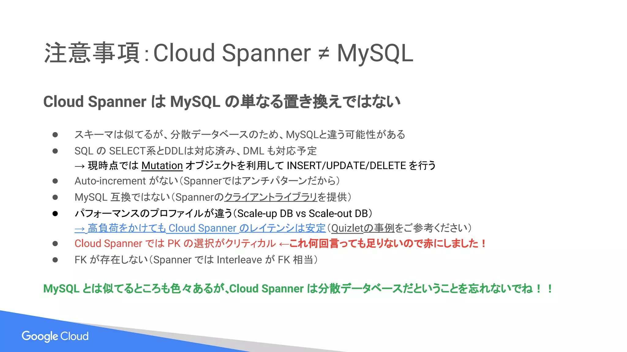 注意事項：Cloud Spanner ≠ MySQL
Cloud Spanner は MySQL の単なる置き換えではない
● スキーマは似てるが、分散データベースのため、MySQLと違う可能性がある
● SQL の SELECT系とDDLは対応済み、DML も対応予定
→ 現時点では Mutation オブジェクトを利用して INSERT/UPDATE/DELETE を行う
● Auto-increment がない（Spannerではアンチパターンだから）
● MySQL 互換ではない（Spannerのクライアントライブラリを提供）
● パフォーマンスのプロファイルが違う（Scale-up DB vs Scale-out DB）
→ 高負荷をかけても Cloud Spanner のレイテンシは安定（Quizletの事例をご参考ください）
● Cloud Spanner では PK の選択がクリティカル ←これ何回言っても足りないので赤にしました！
● FK が存在しない（Spanner では Interleave が FK 相当）
MySQL とは似てるところも色々あるが、Cloud Spanner は分散データベースだということを忘れないでね！！
 