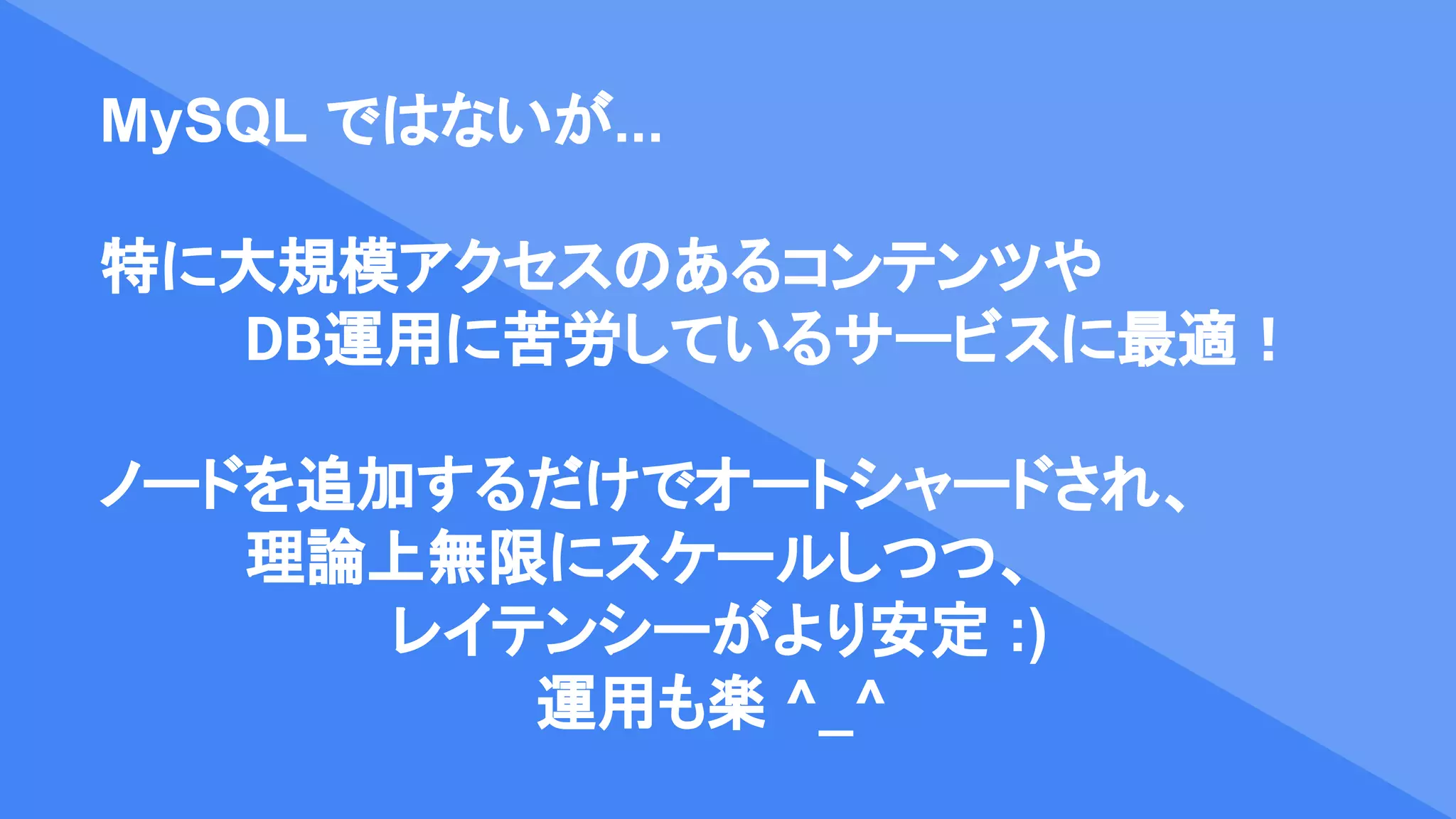 MySQL ではないが...
特に大規模アクセスのあるコンテンツや
DB運用に苦労しているサービスに最適！
ノードを追加するだけでオートシャードされ、
理論上無限にスケールしつつ、
レイテンシーがより安定 :)
運用も楽 ^_^
 
