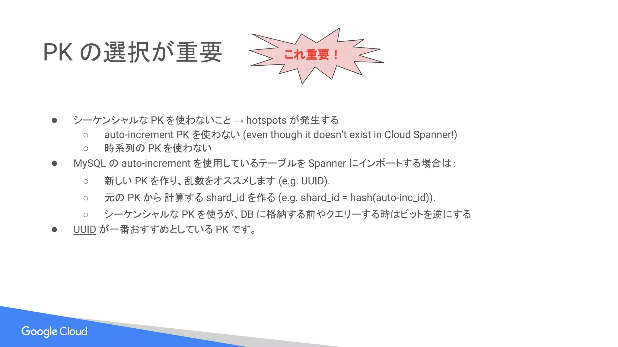 PK の選択が重要
● シーケンシャルな PK を使わないこと → hotspots が発生する
○ auto-increment PK を使わない (even though it doesn’t exist in Cloud Spanner!)
○ 時系列の PK を使わない
● MySQL の auto-increment を使用しているテーブルを Spanner にインポートする場合は：
○ 新しい PK を作り、乱数をオススメします (e.g. UUID).
○ 元の PK から 計算する shard_id を作る (e.g. shard_id = hash(auto-inc_id)).
○ シーケンシャルな PK を使うが、DB に格納する前やクエリーする時はビットを逆にする
● UUID が一番おすすめとしている PK です。
これ重要！
 
