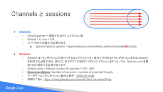 Channels と sessions
● Channels
○ Cloud Spanner へ接続する gRPC コネクション数
○ Default = 4, max = 256.
○ コードの中で定義する必要がある
■ SpannerOptions options = SpannerOptions.newBuilder().setNumChannels(8).build();
● Sessions
○ Session はトランザクションを実行できるコンテキストです。並列で行われるトランザクションは各自 session
を利用する必要がある。例えば、あるアプリが並列に100トランザクションを行うとしたら、Session pool を最
低100に設定する必要があります。
○ Default value = Default number of channels * 100 = 400
○ Recommendations: Number of sessions = number of expected threads
○ データベースごとにセッション数の上限が：10000 per node.
○ 詳細はこちら：https://cloud.google.com/spanner/docs/sessions?hl=ja
 