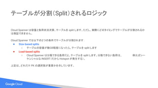 テーブルが分割（Split）されるロジック
Cloud Spanner は容量と負荷状況次第、テーブルを split します。ただし、実際にどのタイミングでテーブルが分割されるか
は保証できません。
Cloud Spanner では以下の２つの条件でテーブルが分割されます：
● Size-based splits
○ テーブルの容量が数GB程度になったら、テーブルを split します
● Load-based splits
○ Cloud Spanner は分散できる負荷だと、テーブルを split します。分散できない負荷は、　　　　　　例えばシー
ケンシャルな INSERT（だから Hotspot が発生する）。
上記は、どれだけ PK の選択肢が重要かを示しています。
 