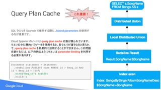 Query Plan Cache
SQL クエリを Spanner で使用する際に、bound parameters を使用す
るのが重要です。
Cloud Spanner のノードは query plan cache の数が限られています。
クエリの中に静的パラメータを使用すると、各クエリが違うものと見られ
て、query plan cache を効果的に活用することができません。この問題
を避けるには、以下の例のようにクエリは parameter binding を利用す
る必要があります。
Statement statement = Statement
.newBuilder("SELECT name WHERE id > @msg_id AND
id < @msg_id + 100")
.bind("msg_id").to(500)
.build();
これ重要！
 