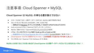 注意事項：Cloud Spanner ≠ MySQL
Cloud Spanner は MySQL の単なる置き換えではない
● スキーマは似てるが、分散データベースのため、MySQLと違う可能性がある
● SQL の SELECT系とDDLは対応済み、DML も対応予定
→ 現時点では Mutation オブジェクトを利用して INSERT/UPDATE/DELETE を行う
● Auto-increment がない（Spannerではアンチパターンだから）
● MySQL 互換ではない（Spannerのクライアントライブラリを提供）
● パフォーマンスのプロファイルが違う（Scale-up DB vs Scale-out DB）
→ 高負荷をかけても Cloud Spanner のレイテンシは安定（Quizletの事例をご参考ください）
● Cloud Spanner では PK の選択がクリティカル ←これ何回言っても足りないので赤にしました！
● FK が存在しない（Spanner では Interleave が FK 相当）
MySQL とは似てるところも色々あるが、Cloud Spanner は分散データベースだということを忘れないでね！！
 