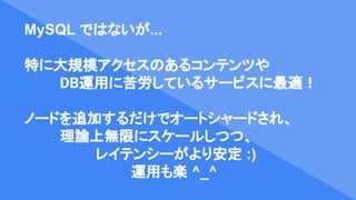 MySQL ではないが...
特に大規模アクセスのあるコンテンツや
DB運用に苦労しているサービスに最適！
ノードを追加するだけでオートシャードされ、
理論上無限にスケールしつつ、
レイテンシーがより安定 :)
運用も楽 ^_^
 