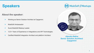 3
Speakers
Jitendra Bafna
Senior Solution Architect
Capgemini
About the speaker:
 Working as Senior Solution Architect at Capgemini.
 MuleSoft Ambassador
 Surat MuleSoft Meetup Leader.
 12.5+ Years of Experience in Integrations and API Technologies.
 Certified MuleSoft Integration Architect and platform Architect.
 