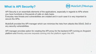 7
API Security is an essentials elements of the applications, especially in regards to APIs where
you have hundreds or thousands of calls on daily basis.
Everyday new threats and vulnerabilities are created and in such case it is very important to
secure the APIs.
MuleSoft provided the API manager which can minimize the risks from attacks like DDoS, DoS or
any security vulnerabilities.
API manager provides option for creating the API proxy for the backend API running on Anypoint
platform and thereby secures requests coming into the platform again the API.
What is API Security?
 