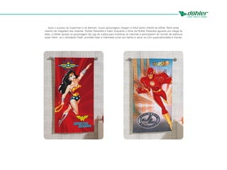 Após o sucesso do Superman e do Batman, novos personagens chegam à linha banho infantil da Döhler Têxtil antes
mesmo de chegarem aos cinemas: Mulher Maravilha e Flash! Enquanto o filme da Mulher Maravilha aguarda pra chegar às
telas, a Döhler aposta na personagem da Liga da Justiça para incentivar as meninas a participarem do mundo de aventura
super-herói. Já o ultrarápido Flash, promete fazer a meninada correr pro banho e secar-se com supervelocidade e maciez.
 