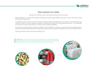 A Döhler S/A é a segunda maior fabricante brasileira do setor. Localizada em Joinville,
Santa Catarina, tem 132 anos de atuação e mais de 90% da sua produção é voltada para
o mercado interno. A indústria utiliza mão de obra e matéria-prima nacionais.
Döhler apresenta nova coleção
Segunda maior indústria de cama, mesa e banho do país lança novos produtos
Batizada de Realismo, a coleção 2014 da Döhler complementa com as principais tendências suas linhas de cama, mesa, banho, tecidos
para decoração e artesanato.
As inspirações da Döhler buscam o conforto emocional, trazendo o resgate à brasilidade com o novo tropical; o retrô reinventado, que
transforma a Bahia na Califórnia tupiniquim; geométricos matemáticos de Lygia Clark, milimétricamente calculados, e a contemplação
do universo em sua forma mais fluída, em um oceano de tons suaves e aquarelados.
A nova coleção da Döhler revela um Brasil em movimento e rico em detalhes, de calangos e cestarias do Cerrado aos cafezais baianos.
Do p&b das calçadas de Copacabana às formas geométricas neoconcretas. Da natureza contemplativa ao retrô cool da década de 1970.
Nas principais lojas de varejo e pelo www.casadohler.com.br.
 