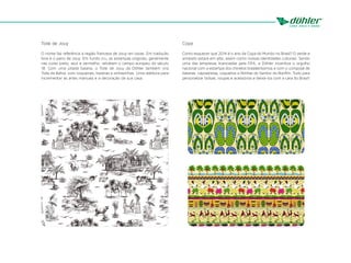 Copa
Como esquecer que 2014 é o ano da Copa do Mundo no Brasil? O verde e
amarelo estará em alta, assim como nossas identidades culturais. Sendo
uma das empresas licenciadas pela FIFA, a Döhler incentiva o orgulho
nacional com a estampa dos chinelos brasileiríssimos e com o composê de
baianas, capoeiristas, coqueiros e fitinhas do Senhor do Bonfim. Tudo para
personalizar bolsas, roupas e acessórios e deixá-los com a cara do Brasil!
Toile de Jouy
O nome faz referência à região francesa de Jouy-en-Josas. Em tradução
livre é o pano de Jouy. Em fundo cru, as estampas originais, geralmente
nas cores preto, azul e vermelho, retratam o campo europeu do século
18. Com uma pitada baiana, o Toile de Jouy da Döhler também vira
Toile da Bahia, com coqueirais, baianas e sinhazinhas. Uma releitura para
incrementar as artes manuais e a decoração da sua casa.
 