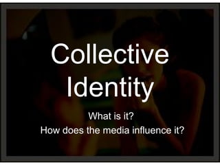 Collective
Identity
What is it?
How does the media influence it?
 