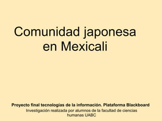 Comunidad japonesa
    en Mexicali



Proyecto final tecnologías de la información. Plataforma Blackboard
      Investigación realizada por alumnos de la facultad de ciencias
                             humanas UABC
 