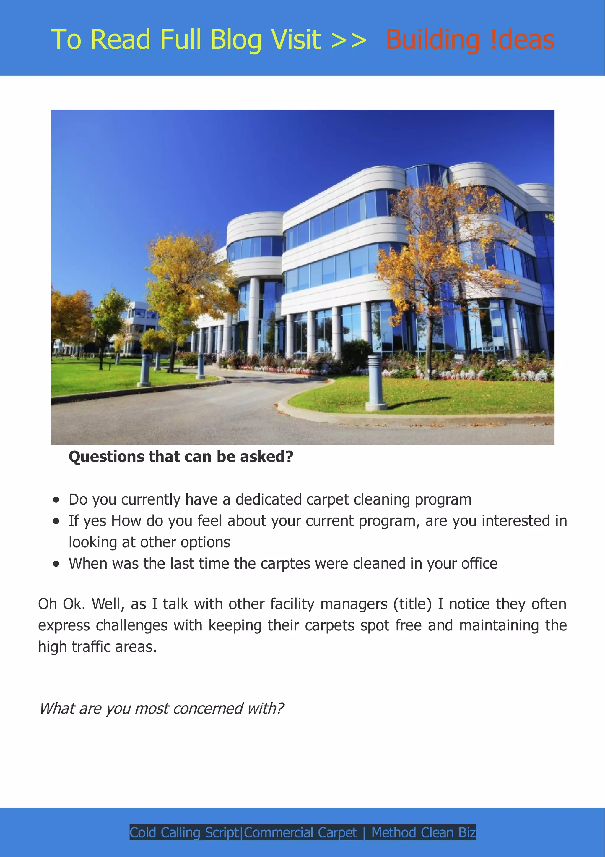 To Read Full Blog Visit >> Building !deas
Questions that can be asked?
Do you currently have a dedicated carpet cleaning program
If yes How do you feel about your current program, are you interested in
looking at other options
When was the last time the carptes were cleaned in your office
Oh Ok. Well, as I talk with other facility managers (title) I notice they often
express challenges with keeping their carpets spot free and maintaining the
high traffic areas.
What are you most concerned with?
Cold Calling Script|Commercial Carpet | Method Clean Biz
 