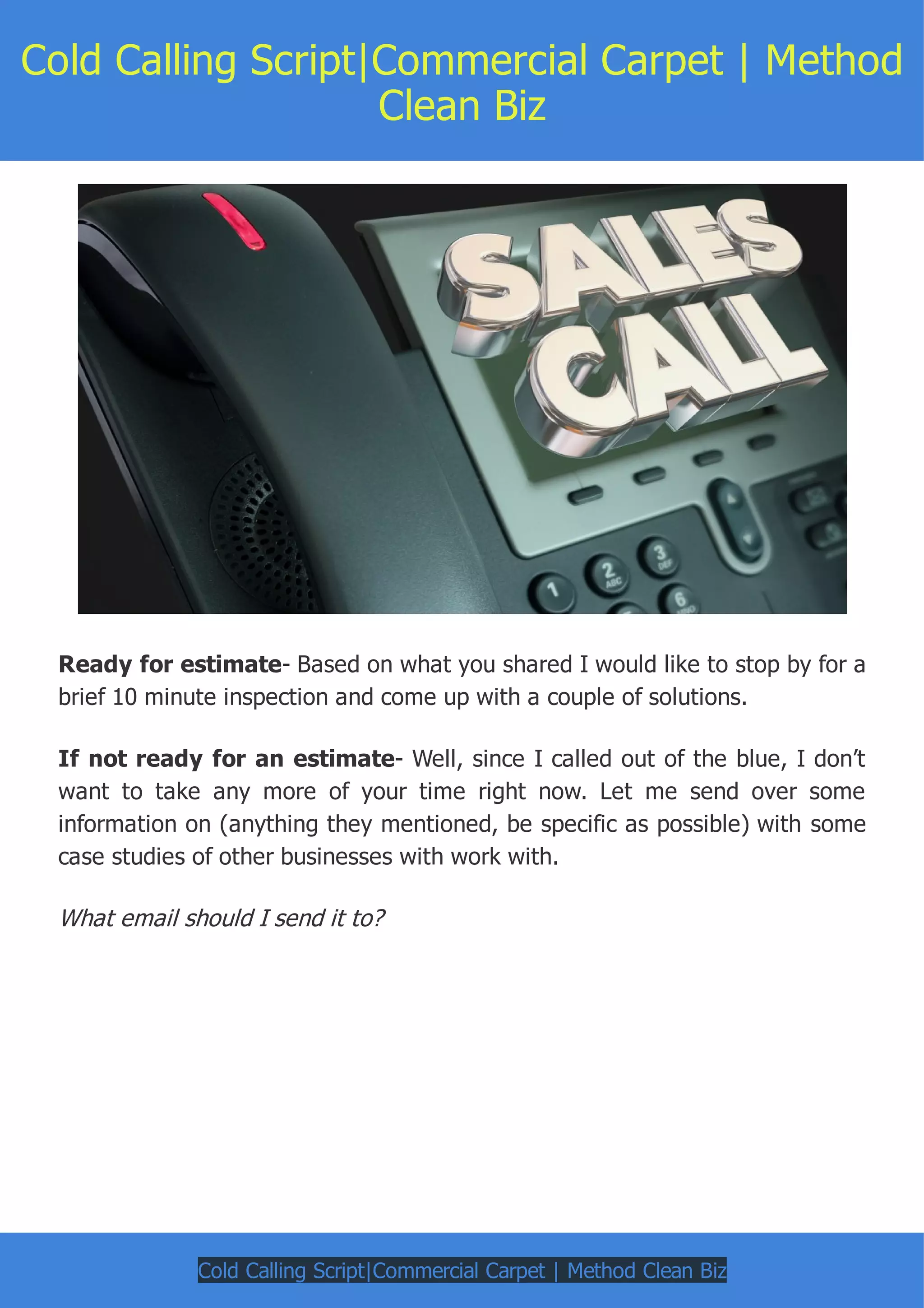 Cold Calling Script|Commercial Carpet | Method
Clean Biz
Ready for estimate- Based on what you shared I would like to stop by for a
brief 10 minute inspection and come up with a couple of solutions.
If not ready for an estimate- Well, since I called out of the blue, I don’t
want to take any more of your time right now. Let me send over some
information on (anything they mentioned, be specific as possible) with some
case studies of other businesses with work with.
What email should I send it to?
Cold Calling Script|Commercial Carpet | Method Clean Biz
 