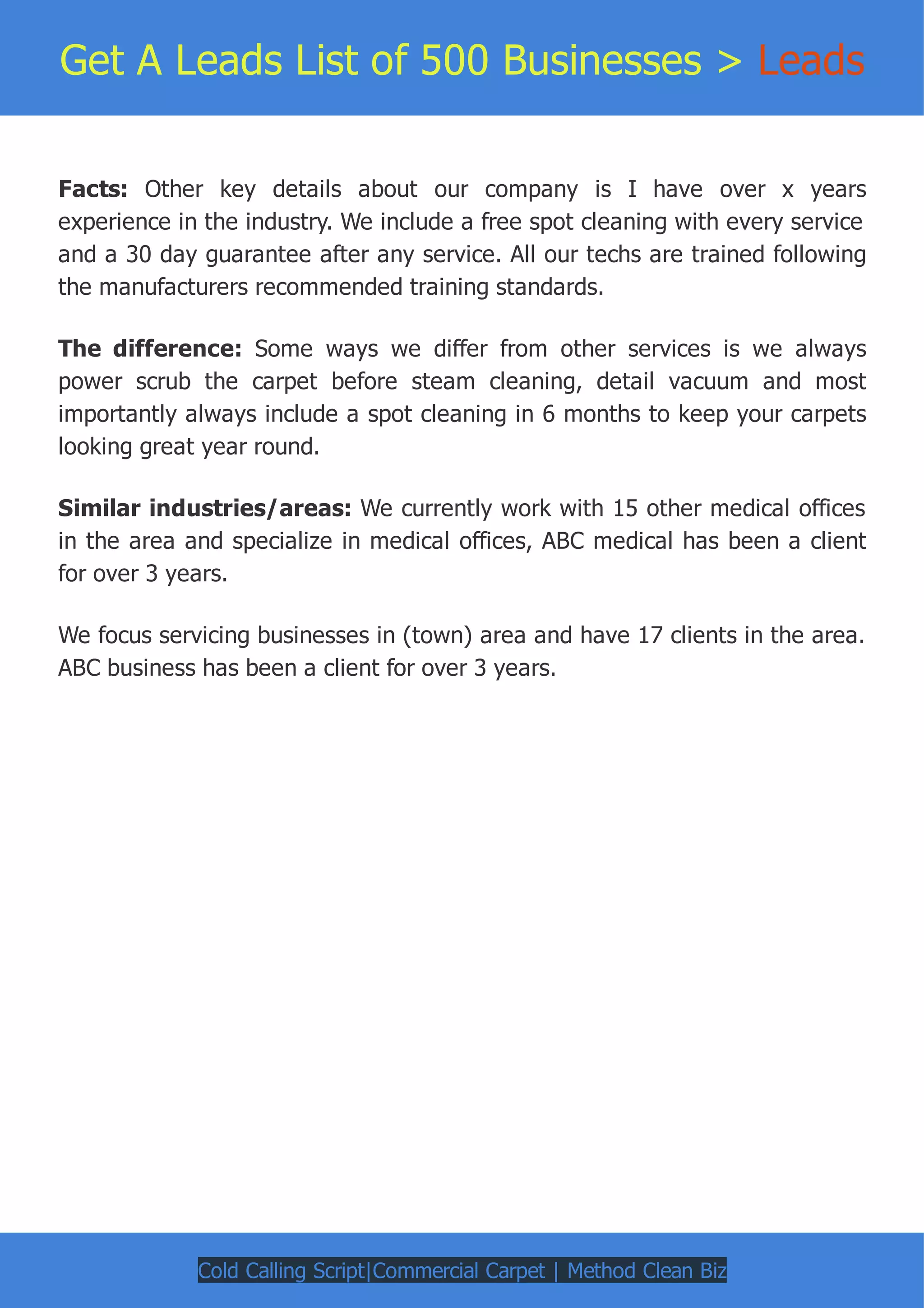 Get A Leads List of 500 Businesses > Leads
Facts: Other key details about our company is I have over x years
experience in the industry. We include a free spot cleaning with every service
and a 30 day guarantee after any service. All our techs are trained following
the manufacturers recommended training standards.
The difference: Some ways we differ from other services is we always
power scrub the carpet before steam cleaning, detail vacuum and most
importantly always include a spot cleaning in 6 months to keep your carpets
looking great year round.
Similar industries/areas: We currently work with 15 other medical offices
in the area and specialize in medical offices, ABC medical has been a client
for over 3 years.
We focus servicing businesses in (town) area and have 17 clients in the area.
ABC business has been a client for over 3 years.
Cold Calling Script|Commercial Carpet | Method Clean Biz
 