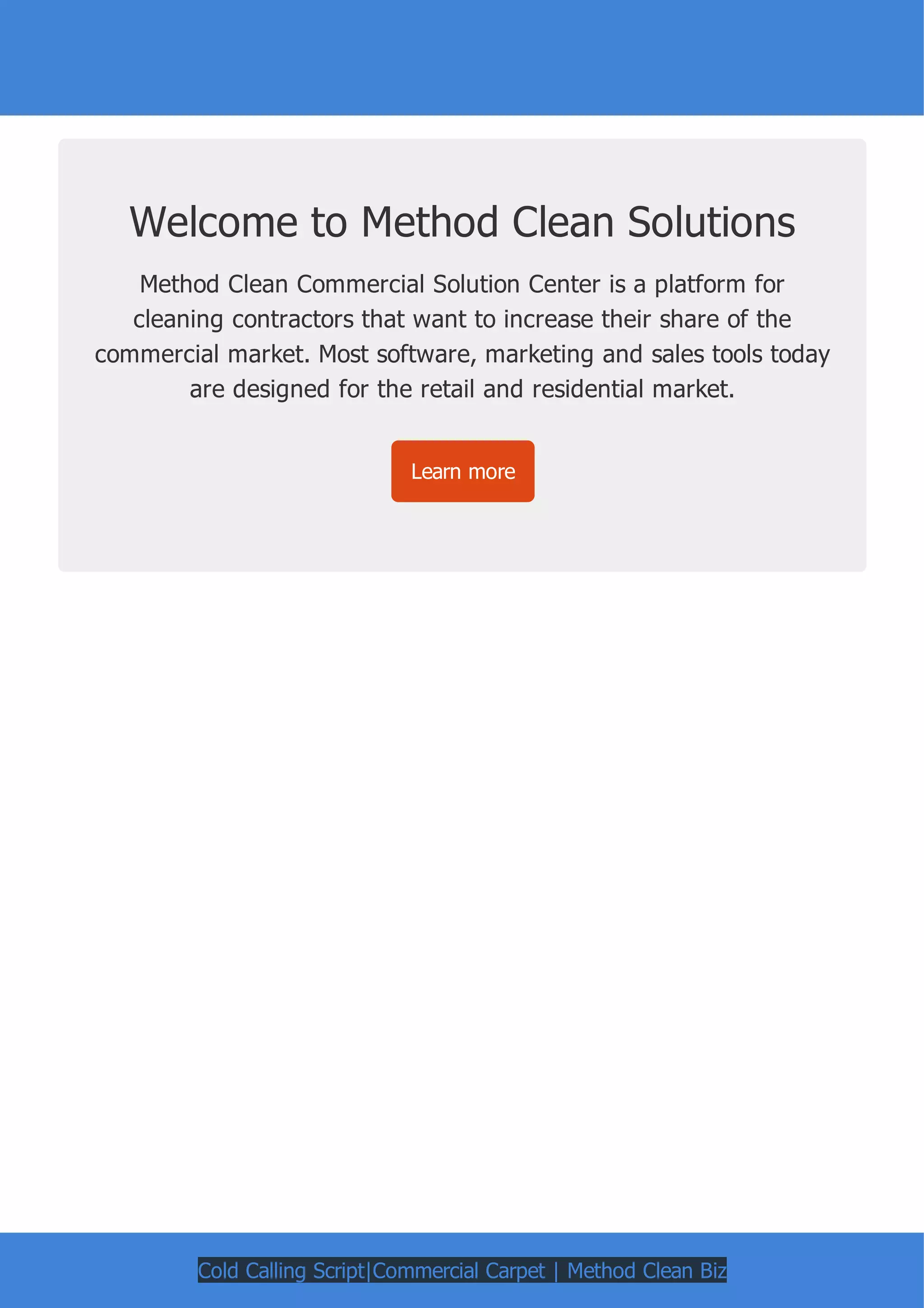 Welcome to Method Clean Solutions
Method Clean Commercial Solution Center is a platform for
cleaning contractors that want to increase their share of the
commercial market. Most software, marketing and sales tools today
are designed for the retail and residential market.
Learn more
Cold Calling Script|Commercial Carpet | Method Clean Biz
 