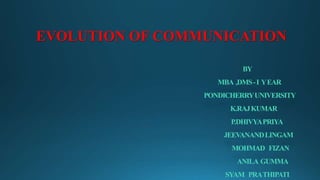 EVOLUTION OF COMMUNICATION 
BY 
MBA ,DMS - I Y EAR 
PONDICHERRY UNIVERSITY 
K.RAJ KUMAR 
P.DHIVYA PRIYA 
JEEVANAND LINGAM 
MOHMAD FIZAN 
ANILA GUMMA 
SYAM PRA THIPATI 
 
