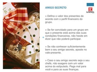 AMIGO SECRETO
» Defina o valor dos presentes de
acordo com o perfil financeiro do
grupo.

+

» Se for convidado para um grupo em
que o presente está acima das suas
condições financeiras, não hesite em
dizer que não poderá participar.
» Se não conhecer suficientemente
bem o seu amigo secreto, aposte no
vale-presente.
» Caso o seu amigo secreto seja o seu
chefe, não exagere com um valor
acima do estipulado. Pega mal para
você e para as suas finanças.

 