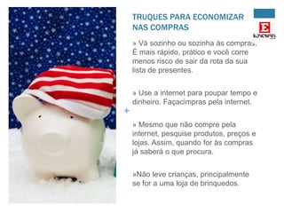 TRUQUES PARA ECONOMIZAR
NAS COMPRAS
» Vá sozinho ou sozinha às compras.
É mais rápido, prático e você corre
menos risco de sair da rota da sua
lista de presentes.
» Use a internet para poupar tempo e
dinheiro. Façacimpras pela internet.

+
» Mesmo que não compre pela
internet, pesquise produtos, preços e
lojas. Assim, quando for às compras
já saberá o que procura.
»Não leve crianças, principalmente
se for a uma loja de brinquedos.

 