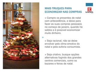 MAIS TRUQUES PARA
ECONOMIZAR NAS COMPRAS
» Compre os presentes de natal
com antecedência, e deixe para
fazer as suas compras pessoaos
no começo de janeiro, quando há
saldos e é possível economizar
muito dinheiro.

+
» Seja racional, não se deixe
envolver pelo clima emotivo do
natal e pela euforia consumista.
» Seja criativo, busque opções
alternativas fugindo dos grandes
centros comerciais, como os
bazares e feiras de natal.

 