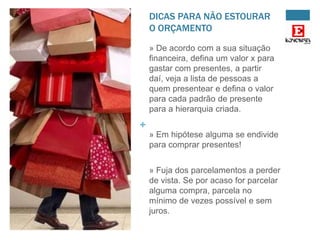 DICAS PARA NÃO ESTOURAR
O ORÇAMENTO
» De acordo com a sua situação
financeira, defina um valor x para
gastar com presentes, a partir
daí, veja a lista de pessoas a
quem presentear e defina o valor
para cada padrão de presente
para a hierarquia criada.

+
» Em hipótese alguma se endivide
para comprar presentes!
» Fuja dos parcelamentos a perder
de vista. Se por acaso for parcelar
alguma compra, parcela no
mínimo de vezes possível e sem
juros.

 