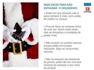 MAIS DICAS PARA NÃO
ESTOURAR O ORÇAMENTO
» Avalie em que situação vale a
pena comprar à vista, com cartão
de crédito ou cheque.

+

» Procure fazer as compras todas
de uma vez. Assim evita várias
idas ao shopping e a tentação de
gastar mais.
» Não compre um produto apenas
porque estão com preços
reduzidos. Seja um consumidor
racional.
» Não se esqueça das despesas
de janeira, pode não ser uma boa
maneira de começar o ano cheio
de dívidas!

 