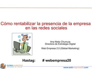 Cómo rentabilizar la presencia de la empresa
           en las redes sociales

                            Ana Nieto Churruca
                       Directora de Estrategia Digital
                    Web Empresa 2.0 (Global Marketing)




          Hastag:    # webempresa20
                                         www.webempresa20.com
 