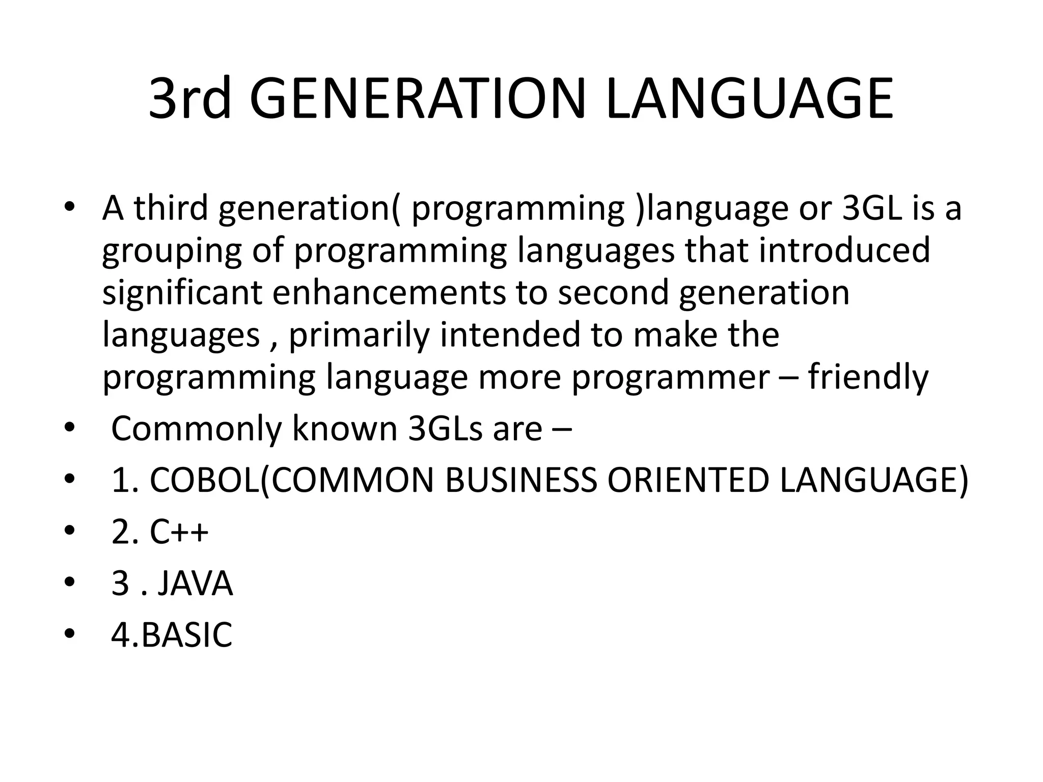 3rd GENERATION LANGUAGE
• A third generation( programming )language or 3GL is a
grouping of programming languages that introduced
significant enhancements to second generation
languages , primarily intended to make the
programming language more programmer – friendly
• Commonly known 3GLs are –
• 1. COBOL(COMMON BUSINESS ORIENTED LANGUAGE)
• 2. C++
• 3 . JAVA
• 4.BASIC
 