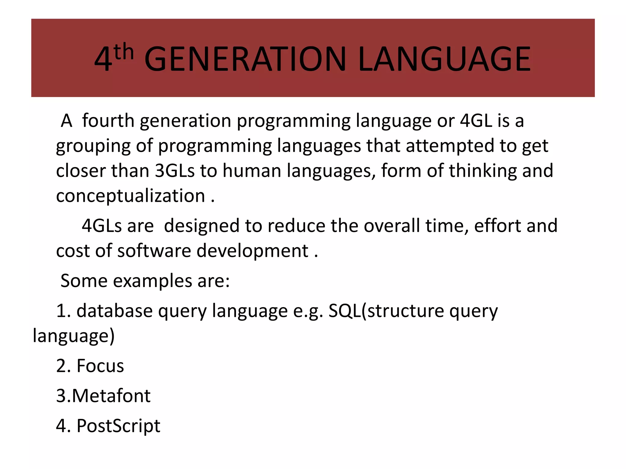 4th GENERATION LANGUAGE
• A fourth generation programming language or 4GL is a
grouping of programming languages that attempted to get
closer than 3GLs to human languages, form of thinking and
conceptualization .
• 444GLs are designed to reduce the overall time, effort and
cost of software development .
Some examples are:
1. database query language e.g. SQL(structure query
language)
2. Focus
3.Metafont
4. PostScript
 