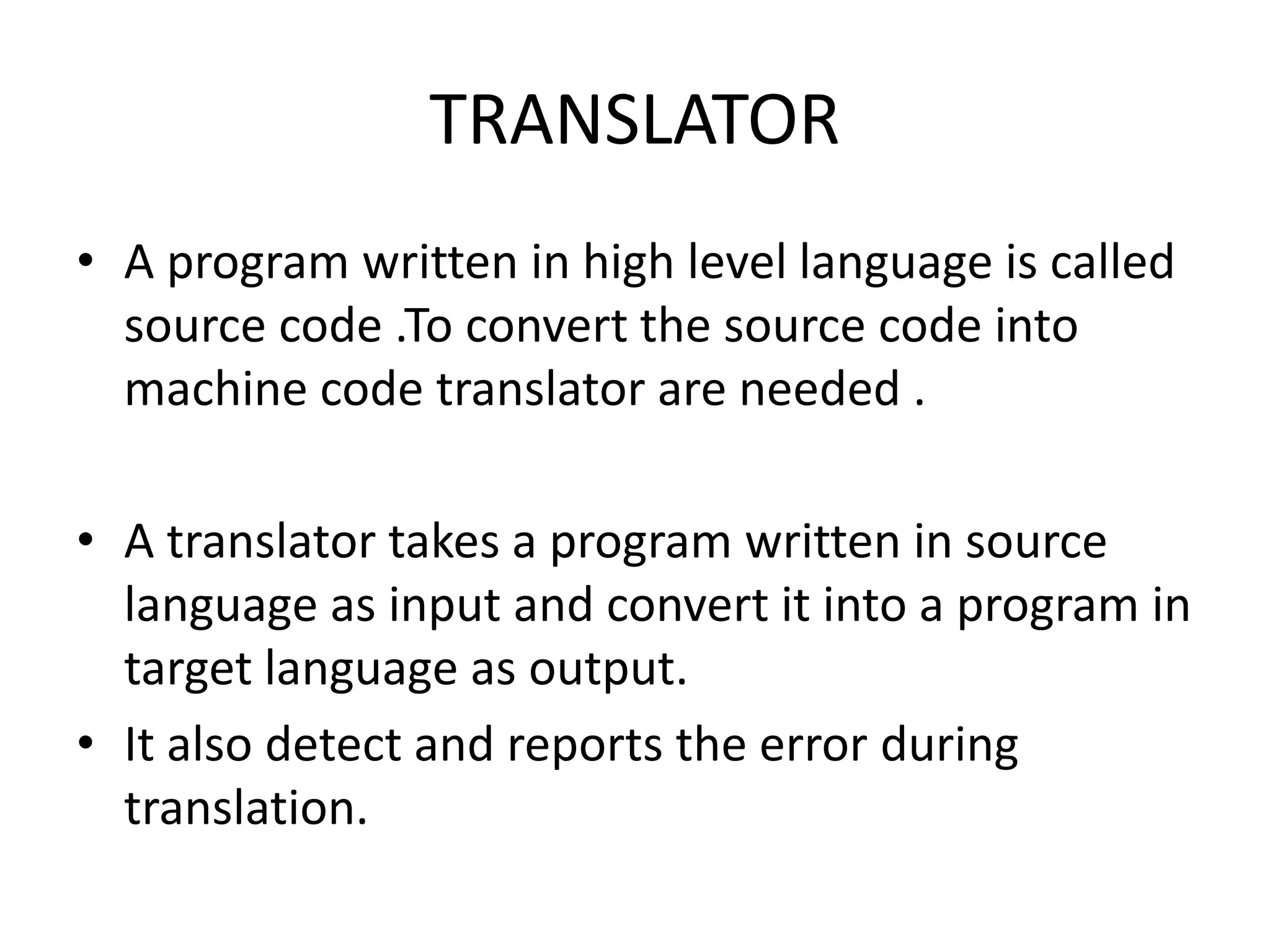 TRANSLATOR
• A program written in high level language is called
source code .To convert the source code into
machine code translator are needed .
• A translator takes a program written in source
language as input and convert it into a program in
target language as output.
• It also detect and reports the error during
translation.
 