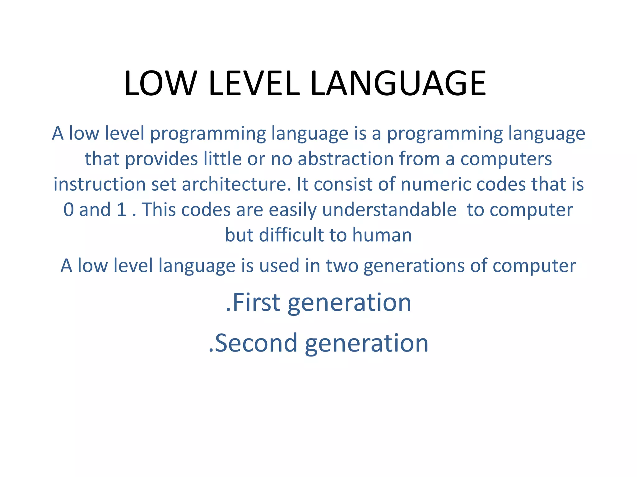 LOW LEVEL LANGUAGE
A low level programming language is a programming language
that provides little or no abstraction from a computers
instruction set architecture. It consist of numeric codes that is
0 and 1 . This codes are easily understandable to computer
but difficult to human
A low level language is used in two generations of computer
.First generation
.Second generation
 